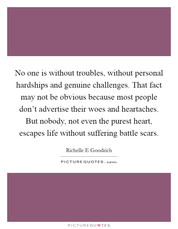 No one is without troubles, without personal hardships and genuine challenges. That fact may not be obvious because most people don't advertise their woes and heartaches. But nobody, not even the purest heart, escapes life without suffering battle scars. Picture Quote #1