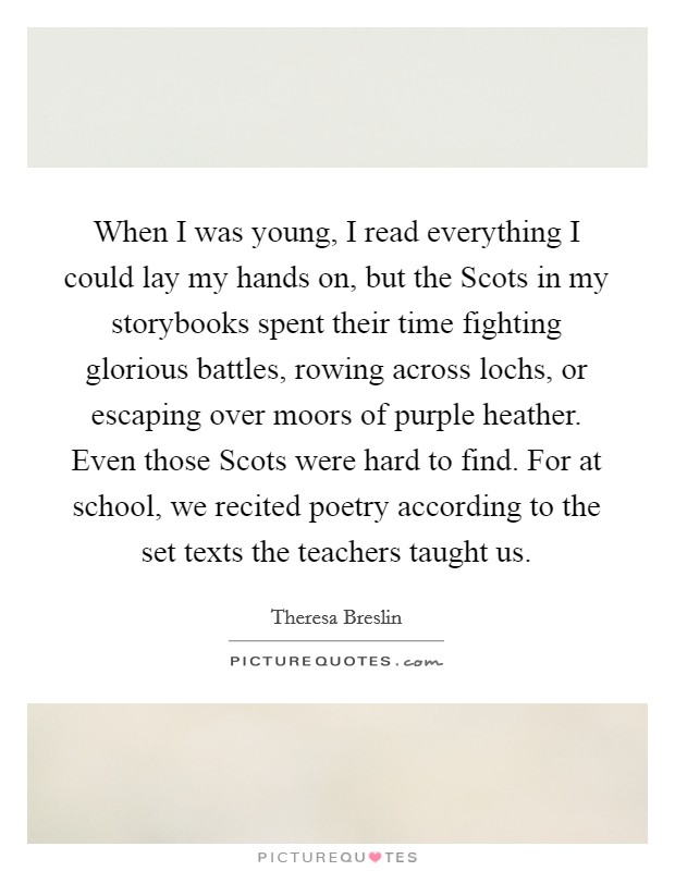 When I was young, I read everything I could lay my hands on, but the Scots in my storybooks spent their time fighting glorious battles, rowing across lochs, or escaping over moors of purple heather. Even those Scots were hard to find. For at school, we recited poetry according to the set texts the teachers taught us. Picture Quote #1
