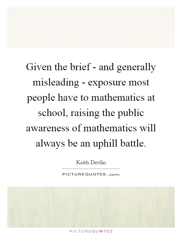 Given the brief - and generally misleading - exposure most people have to mathematics at school, raising the public awareness of mathematics will always be an uphill battle. Picture Quote #1