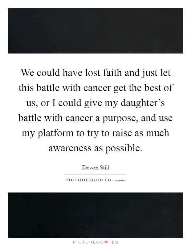We could have lost faith and just let this battle with cancer get the best of us, or I could give my daughter's battle with cancer a purpose, and use my platform to try to raise as much awareness as possible. Picture Quote #1