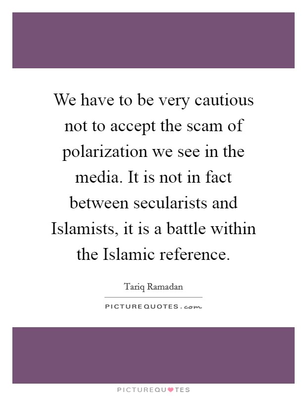 We have to be very cautious not to accept the scam of polarization we see in the media. It is not in fact between secularists and Islamists, it is a battle within the Islamic reference. Picture Quote #1