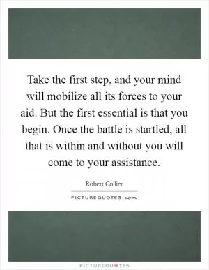 Take the first step, and your mind will mobilize all its forces to your aid. But the first essential is that you begin. Once the battle is startled, all that is within and without you will come to your assistance Picture Quote #1