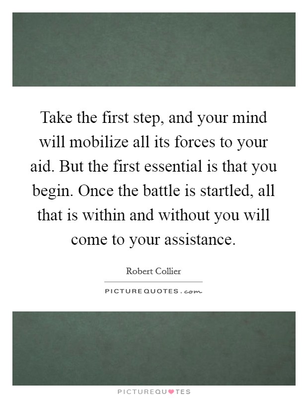 Take the first step, and your mind will mobilize all its forces to your aid. But the first essential is that you begin. Once the battle is startled, all that is within and without you will come to your assistance. Picture Quote #1