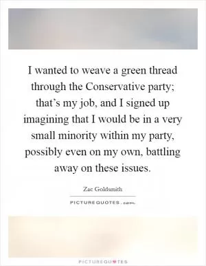 I wanted to weave a green thread through the Conservative party; that’s my job, and I signed up imagining that I would be in a very small minority within my party, possibly even on my own, battling away on these issues Picture Quote #1