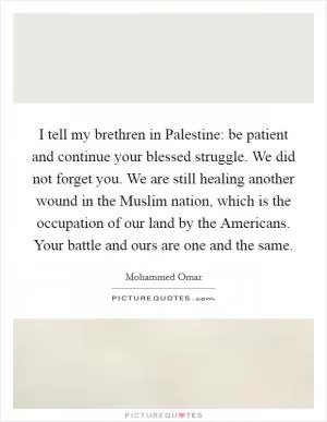 I tell my brethren in Palestine: be patient and continue your blessed struggle. We did not forget you. We are still healing another wound in the Muslim nation, which is the occupation of our land by the Americans. Your battle and ours are one and the same Picture Quote #1