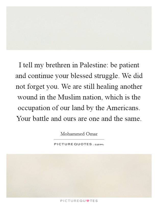 I tell my brethren in Palestine: be patient and continue your blessed struggle. We did not forget you. We are still healing another wound in the Muslim nation, which is the occupation of our land by the Americans. Your battle and ours are one and the same. Picture Quote #1