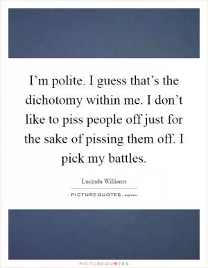 I’m polite. I guess that’s the dichotomy within me. I don’t like to piss people off just for the sake of pissing them off. I pick my battles Picture Quote #1