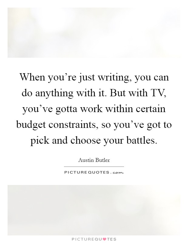 When you're just writing, you can do anything with it. But with TV, you've gotta work within certain budget constraints, so you've got to pick and choose your battles. Picture Quote #1