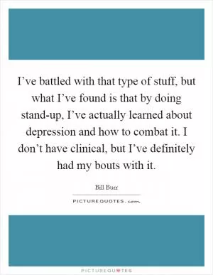 I’ve battled with that type of stuff, but what I’ve found is that by doing stand-up, I’ve actually learned about depression and how to combat it. I don’t have clinical, but I’ve definitely had my bouts with it Picture Quote #1