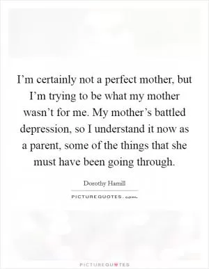 I’m certainly not a perfect mother, but I’m trying to be what my mother wasn’t for me. My mother’s battled depression, so I understand it now as a parent, some of the things that she must have been going through Picture Quote #1