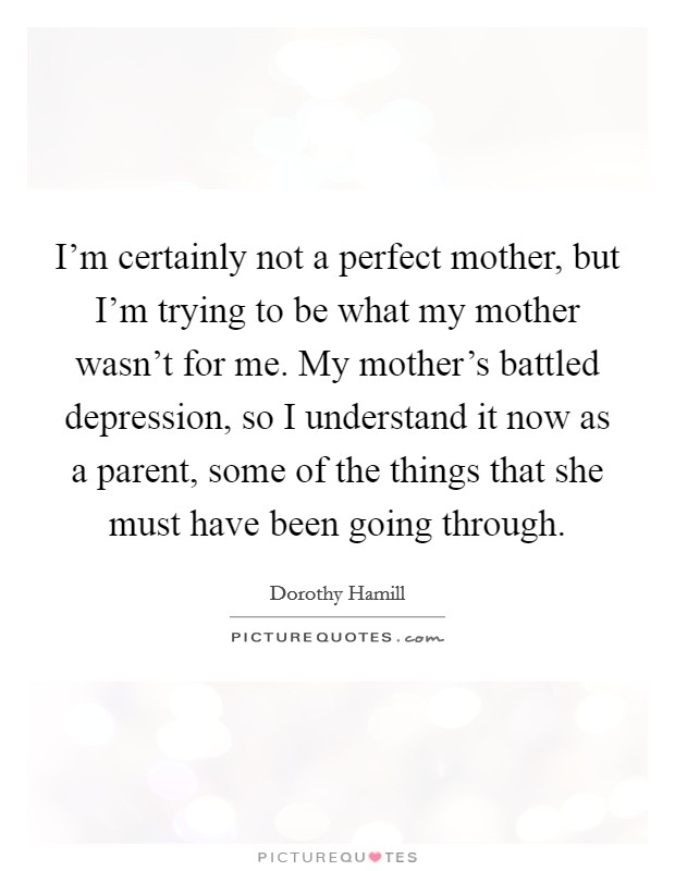 I'm certainly not a perfect mother, but I'm trying to be what my mother wasn't for me. My mother's battled depression, so I understand it now as a parent, some of the things that she must have been going through. Picture Quote #1