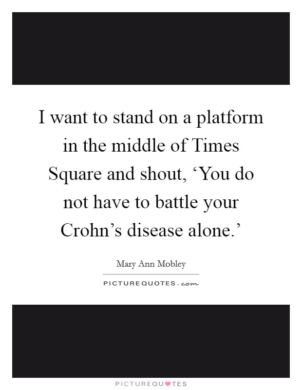 I want to stand on a platform in the middle of Times Square and shout, ‘You do not have to battle your Crohn's disease alone.' Picture Quote #1