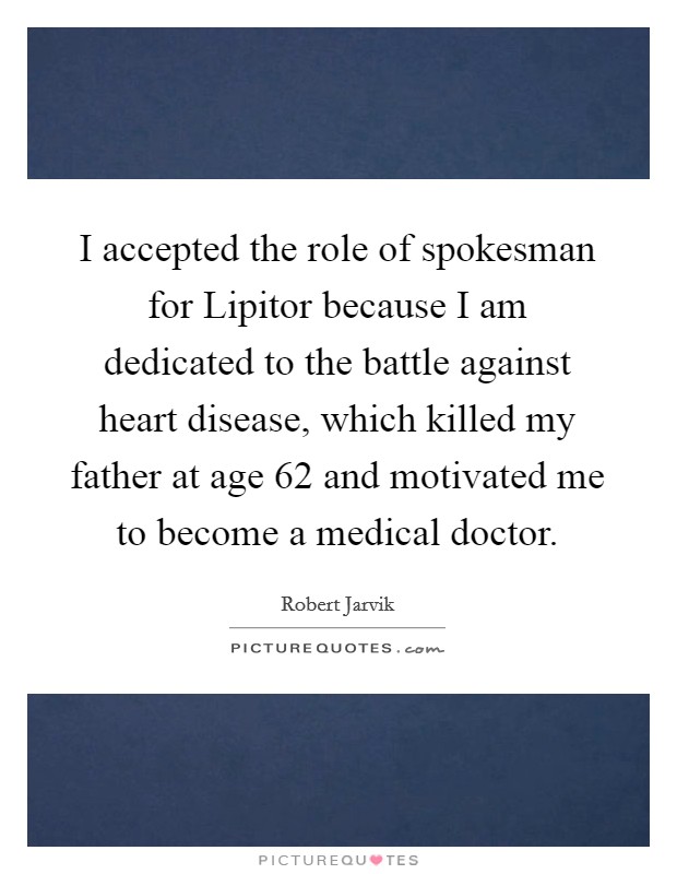 I accepted the role of spokesman for Lipitor because I am dedicated to the battle against heart disease, which killed my father at age 62 and motivated me to become a medical doctor. Picture Quote #1