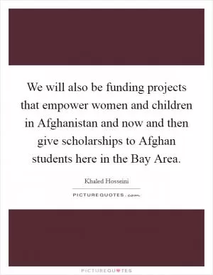 We will also be funding projects that empower women and children in Afghanistan and now and then give scholarships to Afghan students here in the Bay Area Picture Quote #1