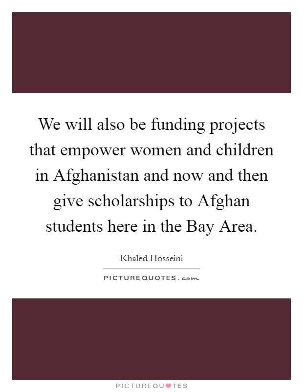 We will also be funding projects that empower women and children in Afghanistan and now and then give scholarships to Afghan students here in the Bay Area. Picture Quote #1