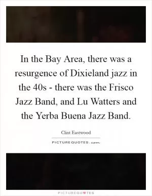In the Bay Area, there was a resurgence of Dixieland jazz in the  40s - there was the Frisco Jazz Band, and Lu Watters and the Yerba Buena Jazz Band Picture Quote #1