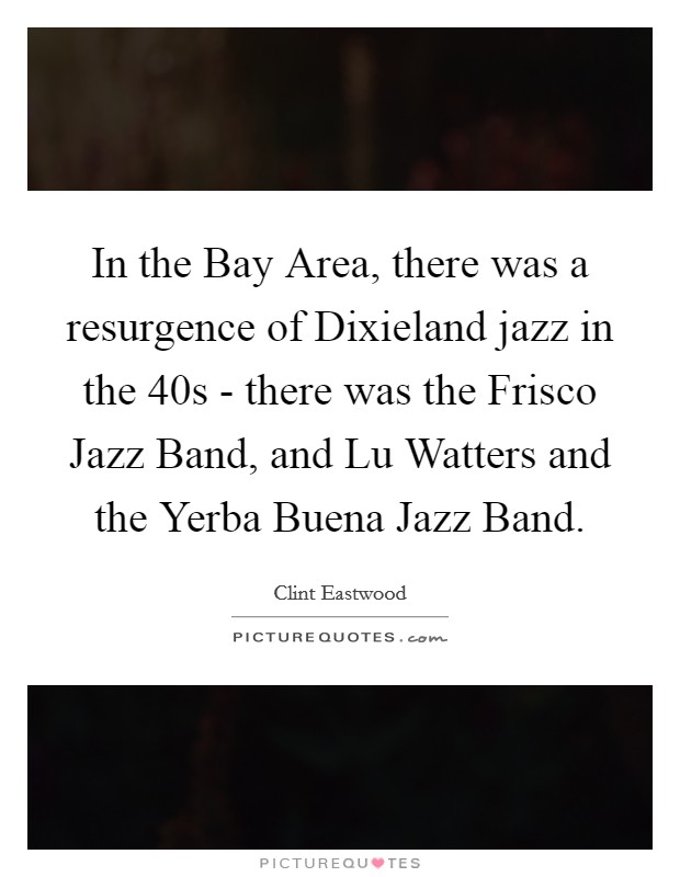 In the Bay Area, there was a resurgence of Dixieland jazz in the  40s - there was the Frisco Jazz Band, and Lu Watters and the Yerba Buena Jazz Band. Picture Quote #1
