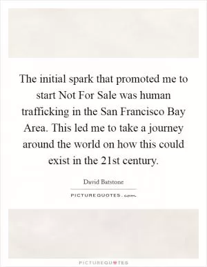 The initial spark that promoted me to start Not For Sale was human trafficking in the San Francisco Bay Area. This led me to take a journey around the world on how this could exist in the 21st century Picture Quote #1