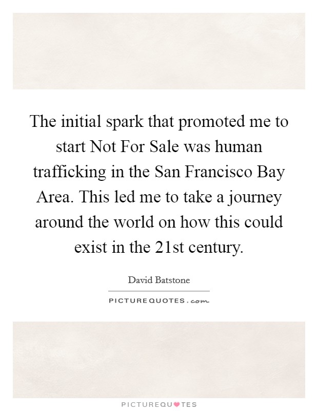 The initial spark that promoted me to start Not For Sale was human trafficking in the San Francisco Bay Area. This led me to take a journey around the world on how this could exist in the 21st century. Picture Quote #1