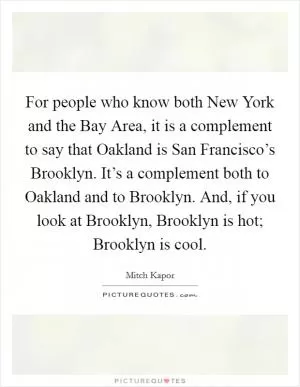 For people who know both New York and the Bay Area, it is a complement to say that Oakland is San Francisco’s Brooklyn. It’s a complement both to Oakland and to Brooklyn. And, if you look at Brooklyn, Brooklyn is hot; Brooklyn is cool Picture Quote #1