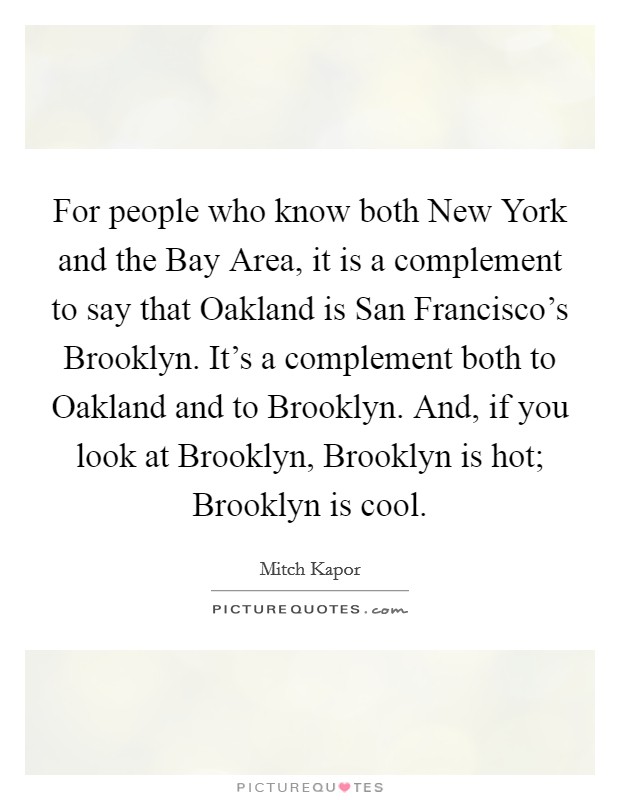 For people who know both New York and the Bay Area, it is a complement to say that Oakland is San Francisco's Brooklyn. It's a complement both to Oakland and to Brooklyn. And, if you look at Brooklyn, Brooklyn is hot; Brooklyn is cool. Picture Quote #1