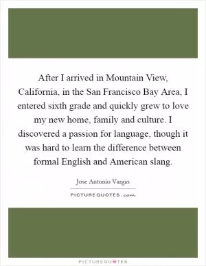 After I arrived in Mountain View, California, in the San Francisco Bay Area, I entered sixth grade and quickly grew to love my new home, family and culture. I discovered a passion for language, though it was hard to learn the difference between formal English and American slang Picture Quote #1