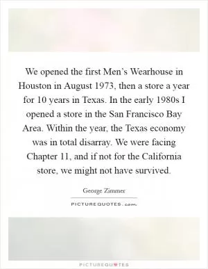 We opened the first Men’s Wearhouse in Houston in August 1973, then a store a year for 10 years in Texas. In the early 1980s I opened a store in the San Francisco Bay Area. Within the year, the Texas economy was in total disarray. We were facing Chapter 11, and if not for the California store, we might not have survived Picture Quote #1