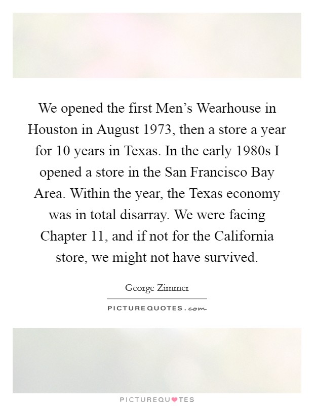 We opened the first Men's Wearhouse in Houston in August 1973, then a store a year for 10 years in Texas. In the early 1980s I opened a store in the San Francisco Bay Area. Within the year, the Texas economy was in total disarray. We were facing Chapter 11, and if not for the California store, we might not have survived. Picture Quote #1