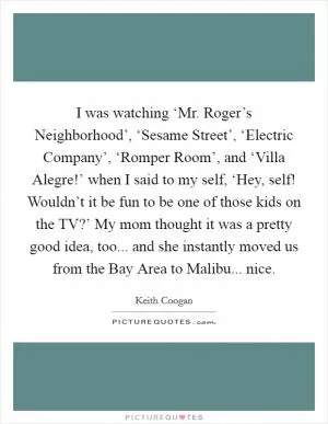 I was watching ‘Mr. Roger’s Neighborhood’, ‘Sesame Street’, ‘Electric Company’, ‘Romper Room’, and ‘Villa Alegre!’ when I said to my self, ‘Hey, self! Wouldn’t it be fun to be one of those kids on the TV?’ My mom thought it was a pretty good idea, too... and she instantly moved us from the Bay Area to Malibu... nice Picture Quote #1