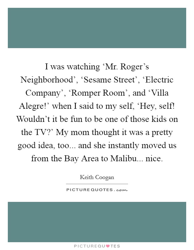 I was watching ‘Mr. Roger's Neighborhood', ‘Sesame Street', ‘Electric Company', ‘Romper Room', and ‘Villa Alegre!' when I said to my self, ‘Hey, self! Wouldn't it be fun to be one of those kids on the TV?' My mom thought it was a pretty good idea, too... and she instantly moved us from the Bay Area to Malibu... nice. Picture Quote #1