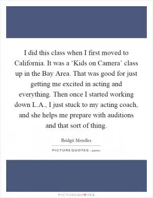 I did this class when I first moved to California. It was a ‘Kids on Camera’ class up in the Bay Area. That was good for just getting me excited in acting and everything. Then once I started working down L.A., I just stuck to my acting coach, and she helps me prepare with auditions and that sort of thing Picture Quote #1