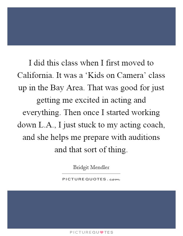 I did this class when I first moved to California. It was a ‘Kids on Camera' class up in the Bay Area. That was good for just getting me excited in acting and everything. Then once I started working down L.A., I just stuck to my acting coach, and she helps me prepare with auditions and that sort of thing. Picture Quote #1