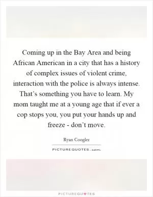 Coming up in the Bay Area and being African American in a city that has a history of complex issues of violent crime, interaction with the police is always intense. That’s something you have to learn. My mom taught me at a young age that if ever a cop stops you, you put your hands up and freeze - don’t move Picture Quote #1