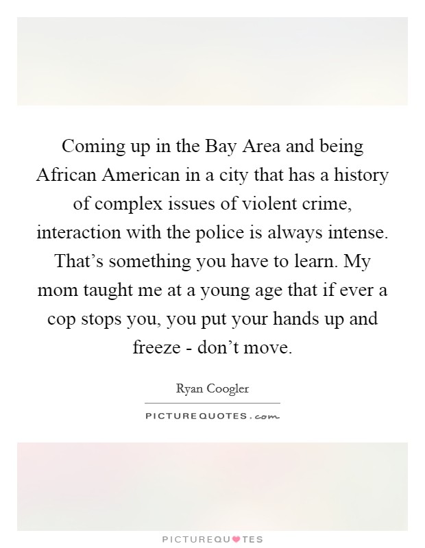 Coming up in the Bay Area and being African American in a city that has a history of complex issues of violent crime, interaction with the police is always intense. That's something you have to learn. My mom taught me at a young age that if ever a cop stops you, you put your hands up and freeze - don't move. Picture Quote #1