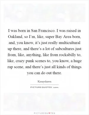 I was born in San Francisco. I was raised in Oakland, so I’m, like, super Bay Area born, and, you know, it’s just really multicultural up there, and there’s a lot of subcultures just from, like, anything, like from rockabilly to, like, crazy punk scenes to, you know, a huge rap scene, and there’s just all kinds of things you can do out there Picture Quote #1