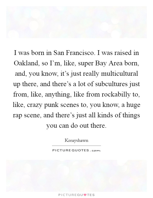 I was born in San Francisco. I was raised in Oakland, so I'm, like, super Bay Area born, and, you know, it's just really multicultural up there, and there's a lot of subcultures just from, like, anything, like from rockabilly to, like, crazy punk scenes to, you know, a huge rap scene, and there's just all kinds of things you can do out there. Picture Quote #1