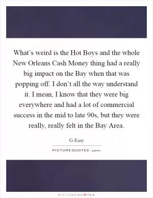 What’s weird is the Hot Boys and the whole New Orleans Cash Money thing had a really big impact on the Bay when that was popping off. I don’t all the way understand it. I mean, I know that they were big everywhere and had a lot of commercial success in the mid to late  90s, but they were really, really felt in the Bay Area Picture Quote #1