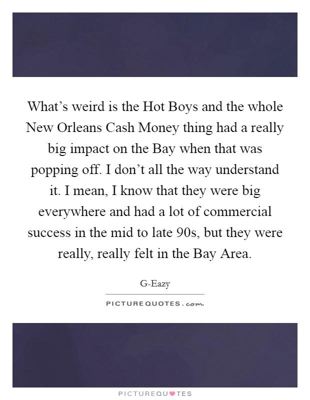 What's weird is the Hot Boys and the whole New Orleans Cash Money thing had a really big impact on the Bay when that was popping off. I don't all the way understand it. I mean, I know that they were big everywhere and had a lot of commercial success in the mid to late  90s, but they were really, really felt in the Bay Area. Picture Quote #1