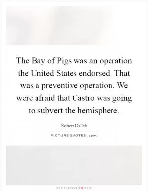 The Bay of Pigs was an operation the United States endorsed. That was a preventive operation. We were afraid that Castro was going to subvert the hemisphere Picture Quote #1