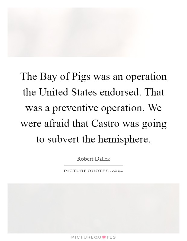 The Bay of Pigs was an operation the United States endorsed. That was a preventive operation. We were afraid that Castro was going to subvert the hemisphere. Picture Quote #1