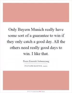 Only Bayern Munich really have some sort of a guarantee to win if they only catch a good day. All the others need really good days to win. I like that Picture Quote #1