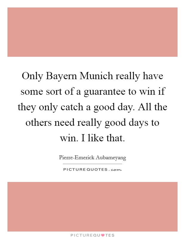 Only Bayern Munich really have some sort of a guarantee to win if they only catch a good day. All the others need really good days to win. I like that. Picture Quote #1
