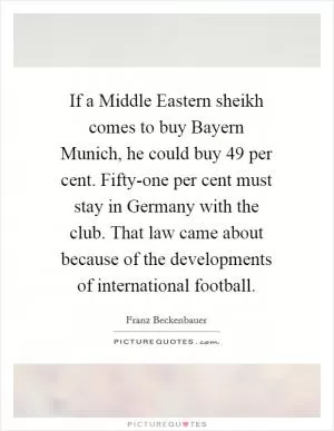 If a Middle Eastern sheikh comes to buy Bayern Munich, he could buy 49 per cent. Fifty-one per cent must stay in Germany with the club. That law came about because of the developments of international football Picture Quote #1