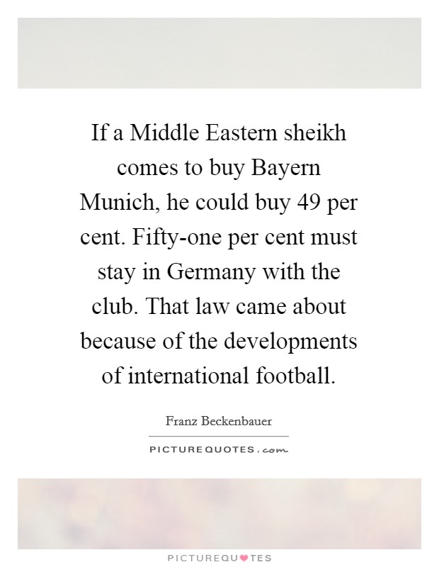 If a Middle Eastern sheikh comes to buy Bayern Munich, he could buy 49 per cent. Fifty-one per cent must stay in Germany with the club. That law came about because of the developments of international football. Picture Quote #1