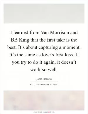I learned from Van Morrison and BB King that the first take is the best. It’s about capturing a moment. It’s the same as love’s first kiss. If you try to do it again, it doesn’t work so well Picture Quote #1