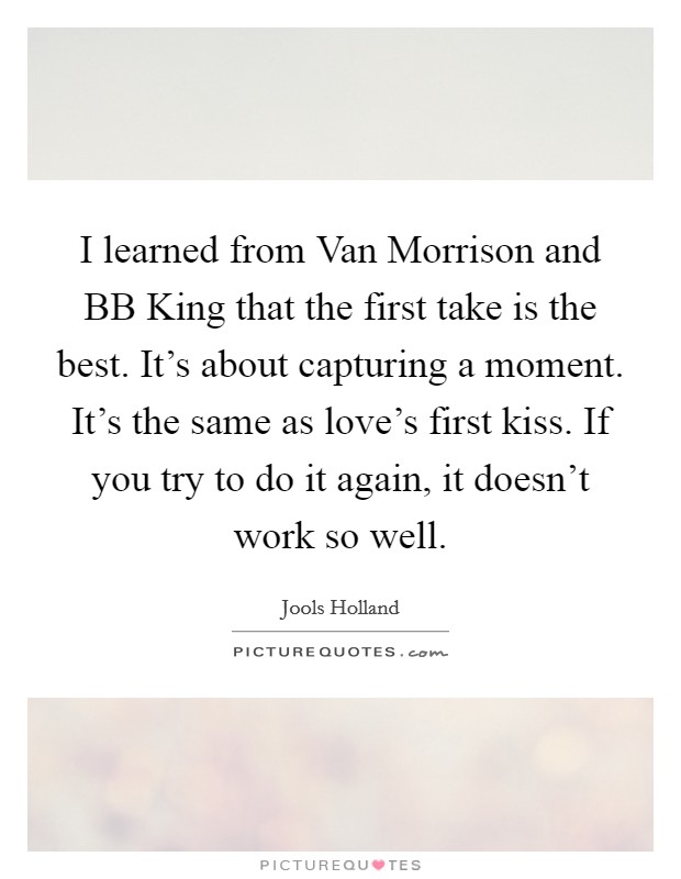 I learned from Van Morrison and BB King that the first take is the best. It's about capturing a moment. It's the same as love's first kiss. If you try to do it again, it doesn't work so well. Picture Quote #1