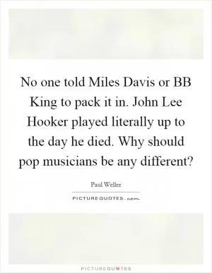 No one told Miles Davis or BB King to pack it in. John Lee Hooker played literally up to the day he died. Why should pop musicians be any different? Picture Quote #1