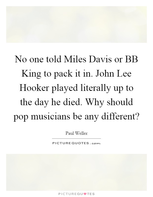 No one told Miles Davis or BB King to pack it in. John Lee Hooker played literally up to the day he died. Why should pop musicians be any different? Picture Quote #1