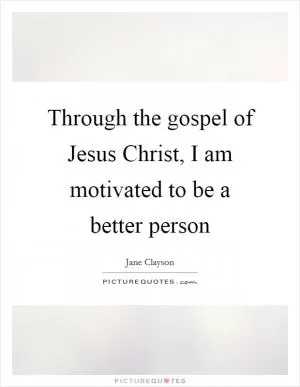 Through the gospel of Jesus Christ, I am motivated to be a better person Picture Quote #1