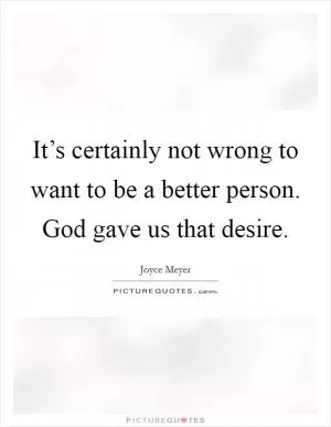 It’s certainly not wrong to want to be a better person. God gave us that desire Picture Quote #1